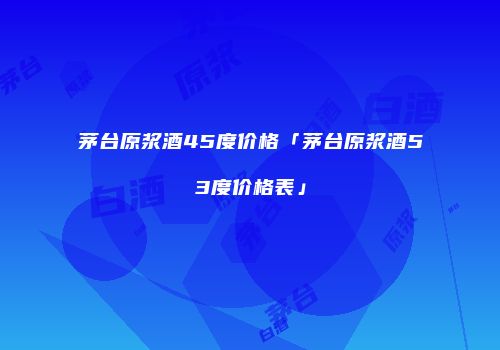 茅台原浆酒45度价格「茅台原浆酒53度价格表」
