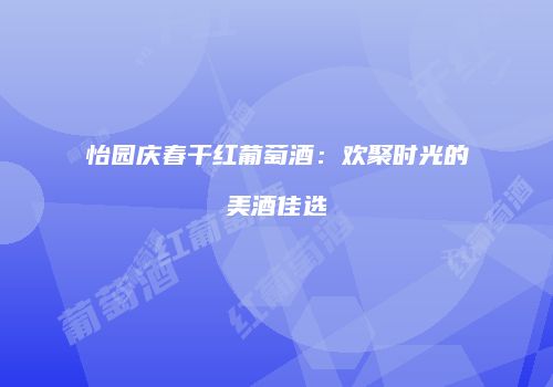 怡园庆春干红葡萄酒：欢聚时光的美酒佳选