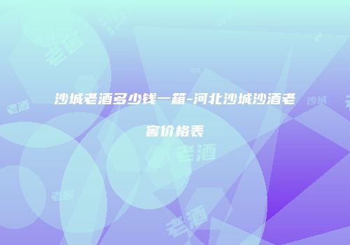 沙城老酒多少钱一箱-河北沙城沙酒老窖价格表