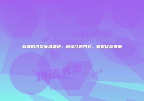 鲜啤酒批发渠道解析：选择合适方式，确保优质供应