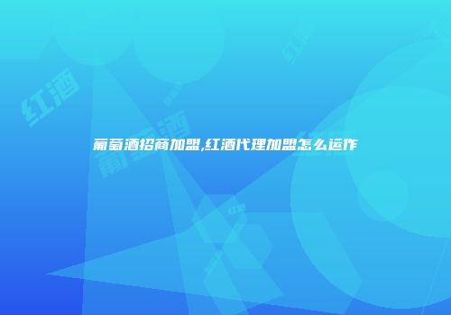 葡萄酒招商加盟,红酒代理加盟怎么运作