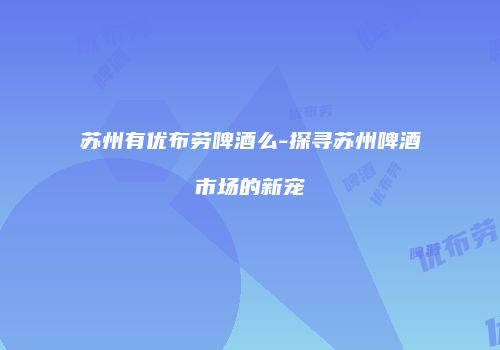 苏州有优布劳啤酒么-探寻苏州啤酒市场的新宠