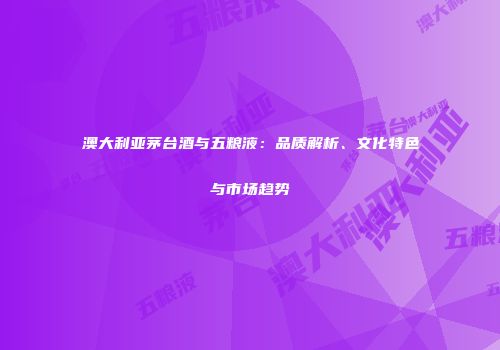 澳大利亚茅台酒与五粮液：品质解析、文化特色与市场趋势