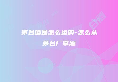 茅台酒是怎么运的-怎么从茅台厂拿酒