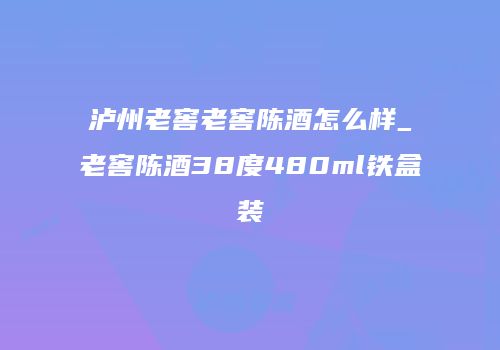 泸州老窖老窖陈酒怎么样_老窖陈酒38度480ml铁盒装