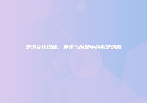 楚酒文化探秘：传承与创新中的荆楚酒韵