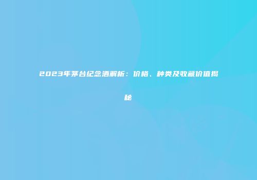 2023年茅台纪念酒解析：价格、种类及收藏价值揭秘