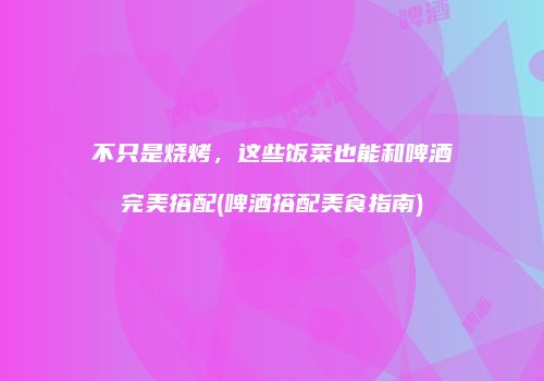 不只是烧烤，这些饭菜也能和啤酒完美搭配(啤酒搭配美食指南)