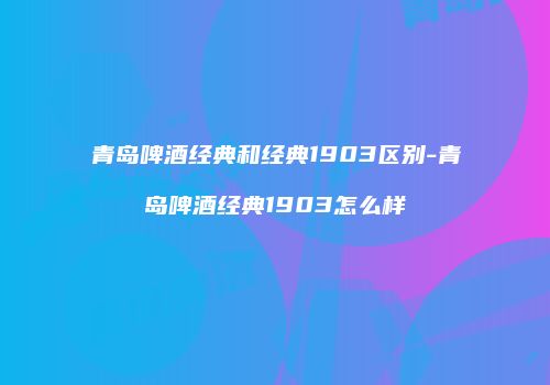 青岛啤酒经典和经典1903区别-青岛啤酒经典1903怎么样