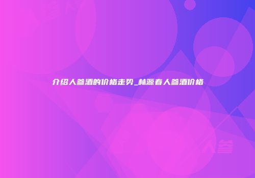 介绍人参酒的价格走势_林源春人参酒价格