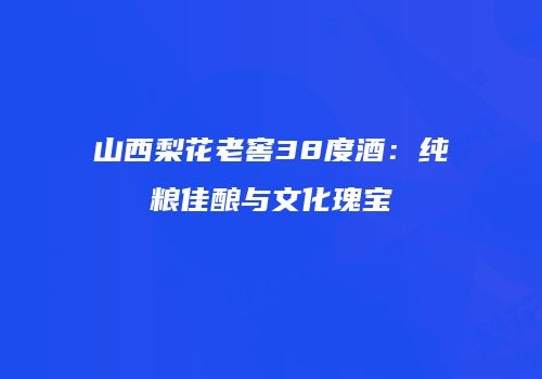 山西梨花老窖38度酒：纯粮佳酿与文化瑰宝