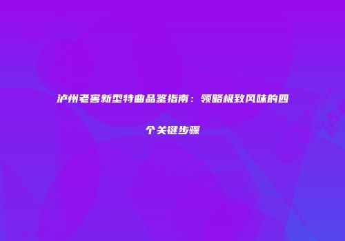 泸州老窖新型特曲品鉴指南：领略极致风味的四个关键步骤