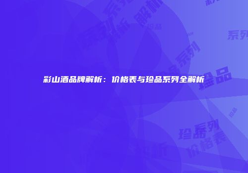 彩山酒品牌解析：价格表与珍品系列全解析