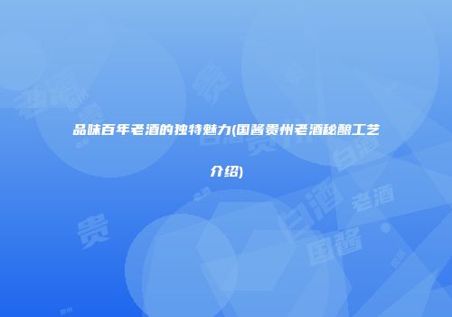 品味百年老酒的独特魅力(国酱贵州老酒秘酿工艺介绍)
