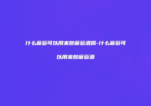 什么葡萄可以用来酿葡萄酒喝-什么葡萄可以用来酿葡萄酒