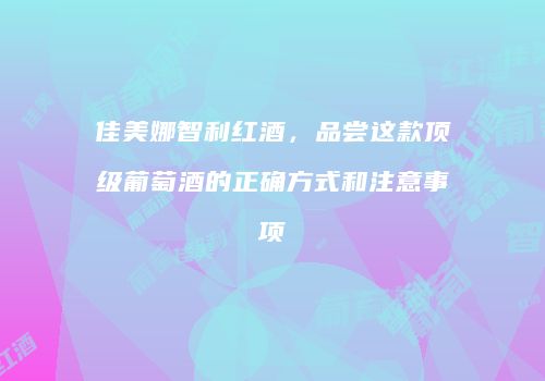 佳美娜智利红酒，品尝这款顶级葡萄酒的正确方式和注意事项