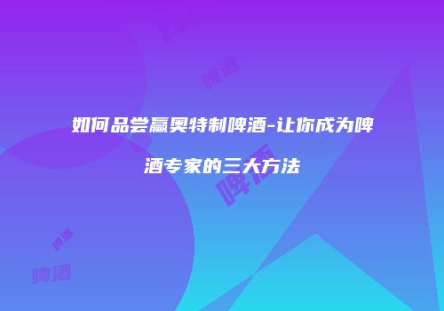 如何品尝赢奥特制啤酒-让你成为啤酒专家的三大方法