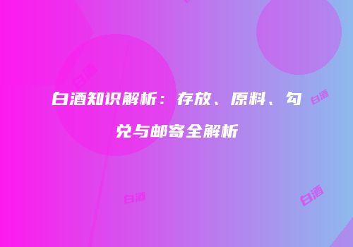 白酒知识解析：存放、原料、勾兑与邮寄全解析