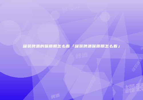 罐装啤酒的保质期怎么看「罐装啤酒保质期怎么看」