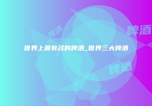 世界上最有名的啤酒_世界三大啤酒