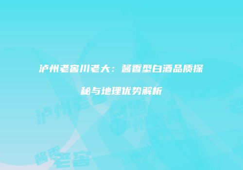 泸州老窖川老大：酱香型白酒品质探秘与地理优势解析