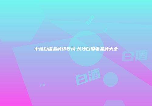 中档白酒品牌排行榜,长沙白酒老品牌大全