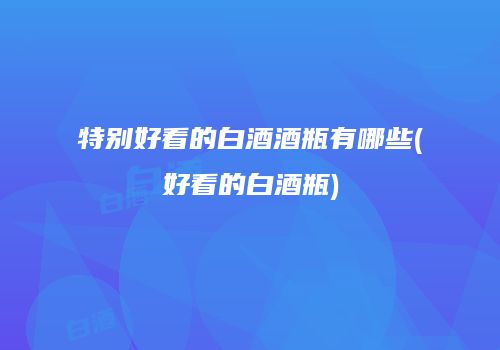 特别好看的白酒酒瓶有哪些(好看的白酒瓶)