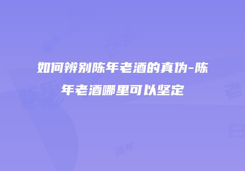 如何辨别陈年老酒的真伪-陈年老酒哪里可以坚定
