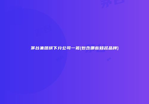 茅台集团旗下分公司一览(包含哪些知名品牌)