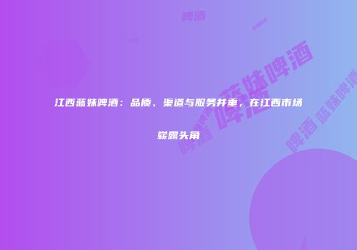 江西蓝妹啤酒：品质、渠道与服务并重，在江西市场崭露头角