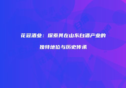 花冠酒业：探索其在山东白酒产业的独特地位与历史传承