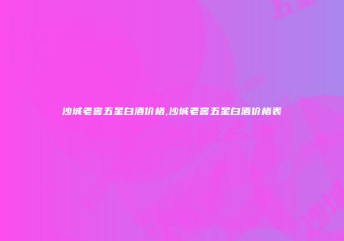 沙城老窖五星白酒价格,沙城老窖五星白酒价格表