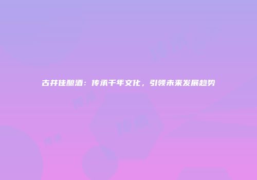 古井佳酿酒：传承千年文化，引领未来发展趋势