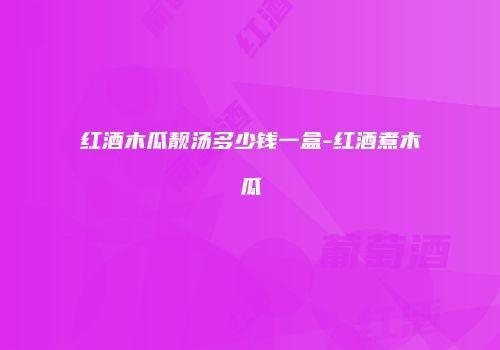 红酒木瓜靓汤多少钱一盒-红酒煮木瓜