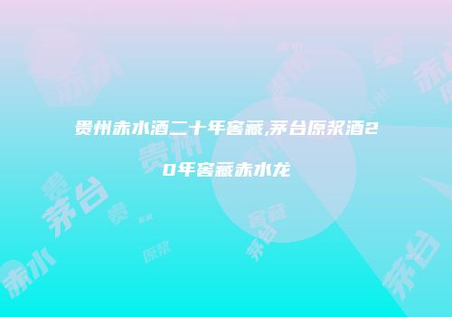 贵州赤水酒二十年窖藏,茅台原浆酒20年窖藏赤水龙