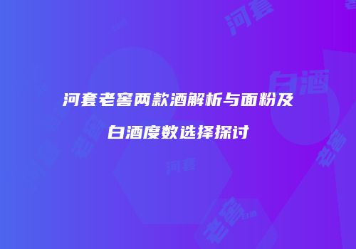 河套老窖两款酒解析与面粉及白酒度数选择探讨