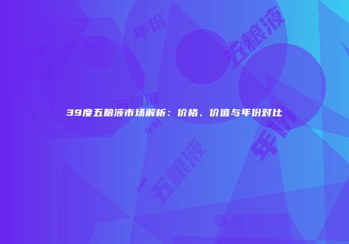 39度五粮液市场解析：价格、价值与年份对比