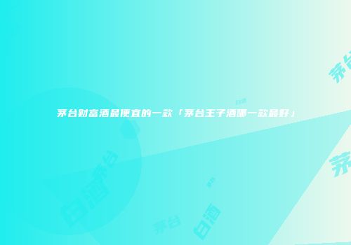 茅台财富酒最便宜的一款「茅台王子酒哪一款最好」