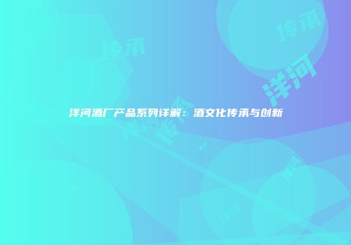 洋河酒厂产品系列详解：酒文化传承与创新
