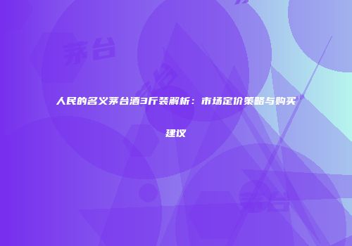 人民的名义茅台酒3斤装解析：市场定价策略与购买建议