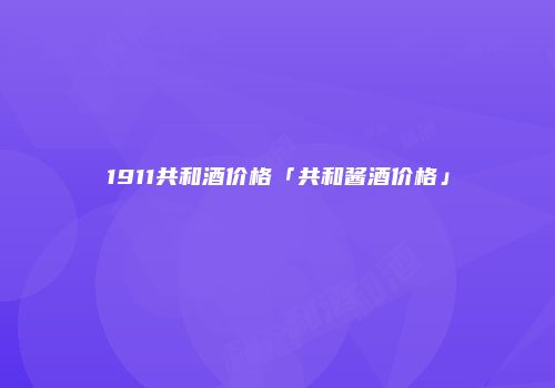 1911共和酒价格「共和酱酒价格」