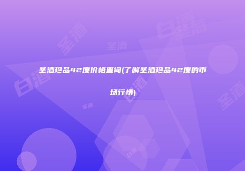 圣酒珍品42度价格查询(了解圣酒珍品42度的市场行情)