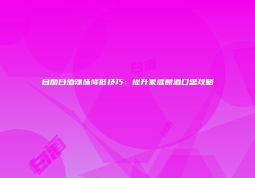 自酿白酒辣味降低技巧：提升家庭酿酒口感攻略