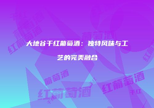 大地谷干红葡萄酒：独特风味与工艺的完美融合
