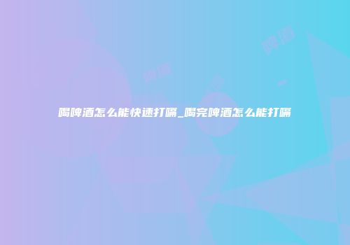喝啤酒怎么能快速打嗝_喝完啤酒怎么能打嗝
