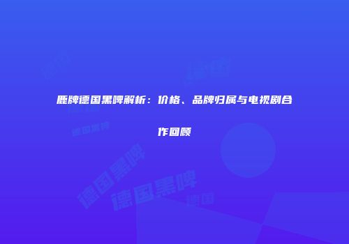鹿牌德国黑啤解析：价格、品牌归属与电视剧合作回顾