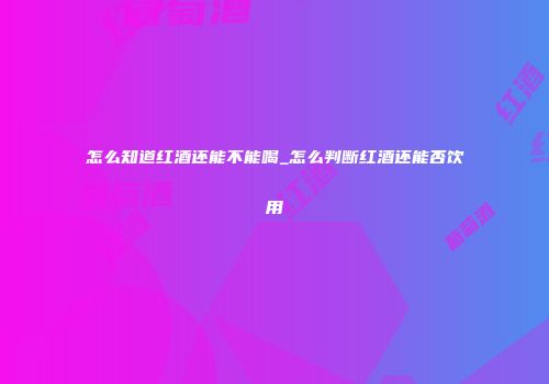怎么知道红酒还能不能喝_怎么判断红酒还能否饮用