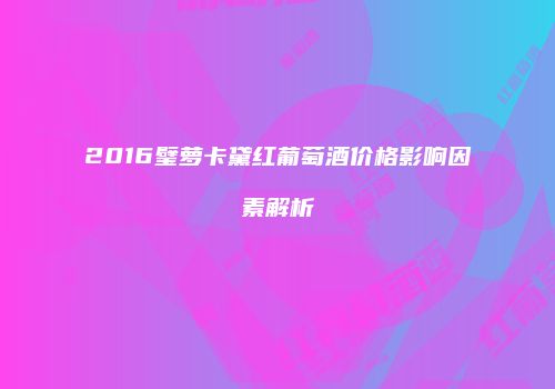 2016璧萝卡黛红葡萄酒价格影响因素解析