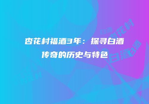杏花村福酒3年：探寻白酒传奇的历史与特色