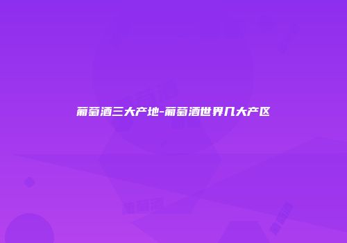葡萄酒三大产地-葡萄酒世界几大产区